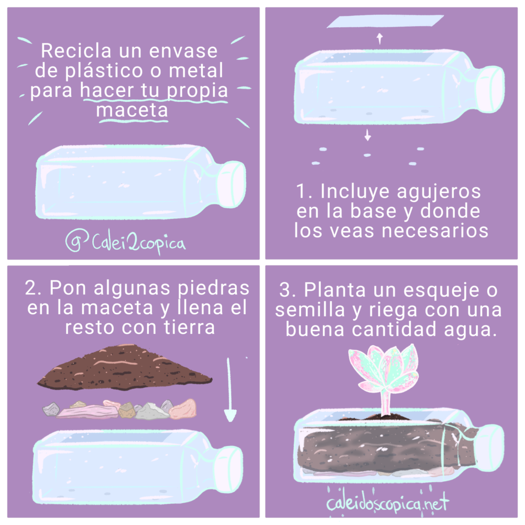 Recicla un envase de plástico o metal para hacer tu propia maceta 
1. Incluye agujeros en la base y donde los veas necesarios 
2. Pon algunas piedras en la maceta y llena el resto con tierra  
3. Planta un esqueje o semilla y riega con una buena cantidad de agua. 
